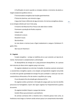 A frutificação só ocorre quando as energias celestes e terrestres da planta atingem estado de equilíbrio entre si.
É harmonizadora energética das funções gastrintestinais
É fonte de vitaminas, sais minerais e água
A água das frutas é diferente da água terrestre. Em termos energéticos elevouse as energias celestes por isso é mais yang
A maioria é de Natureza fria e fresca e de sabor doce e ácidas
Promovem a produção de fluidos corporais
Limpam calor
Umedecem a secura
Dissolvem mucos
São diuréticos
As mais doces e mornas (uvas e figos) reabastecem o sangue e fortalecem Fígado e Rins
São ricas em Vitamina C

III - Vegetais
Função energética – corrige os malefícios de se usar somente um tipo de alimento. Harmonizam e complementam a alimentação
Os desequilíbrios da energia yin e yang provocam desequilíbrios. Se a pessoa
tem natureza yin deve comer vegetais yang e vice versa
Os vegetais obedecem ao ciclo das 4 estações. As plantas sazonais conservam
a característica energética oposta a da estação correspondente (vegetal consumido
no verão tem grande quantidade de energia fria para combater o calor) por isso tem
características refrescantes a fim de manter o equilíbrio yin e yang.
O uso de pepino fora da estação gera doenças de frio
Os vegetais verdes aumentam a formação de sangue pelo seu teor de clorofila
precursora da hemoglobina. Quem não ingere vegetais faz freqüentemente quadros
de anemia.
Os vegetais também limpam o sangue das toxinas
Contém fibras que promovem o peristaltismo
Os animais carnívoros têm o intestino tem o intestino grosso mais curto, os
herbívoros mais longo e o homem sendo onívoro possui um comprimento intermediá-

37

 