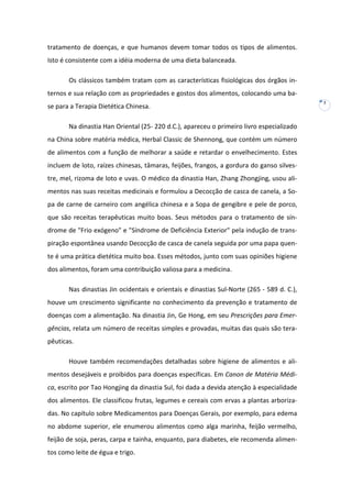 tratamento de doenças, e que humanos devem tomar todos os tipos de alimentos.
Isto é consistente com a idéia moderna de uma dieta balanceada.
Os clássicos também tratam com as características fisiológicas dos órgãos internos e sua relação com as propriedades e gostos dos alimentos, colocando uma base para a Terapia Dietética Chinesa.
Na dinastia Han Oriental (25- 220 d.C.), apareceu o primeiro livro especializado
na China sobre matéria médica, Herbal Classic de Shennong, que contém um número
de alimentos com a função de melhorar a saúde e retardar o envelhecimento. Estes
incluem de loto, raízes chinesas, tâmaras, feijões, frangos, a gordura do ganso silvestre, mel, rizoma de loto e uvas. O médico da dinastia Han, Zhang Zhongjing, usou alimentos nas suas receitas medicinais e formulou a Decocção de casca de canela, a Sopa de carne de carneiro com angélica chinesa e a Sopa de gengibre e pele de porco,
que são receitas terapêuticas muito boas. Seus métodos para o tratamento de síndrome de "Frio exógeno" e "Síndrome de Deficiência Exterior" pela indução de transpiração espontânea usando Decocção de casca de canela seguida por uma papa quente é uma prática dietética muito boa. Esses métodos, junto com suas opiniões higiene
dos alimentos, foram uma contribuição valiosa para a medicina.
Nas dinastias Jin ocidentais e orientais e dinastias Sul-Norte (265 - 589 d. C.),
houve um crescimento significante no conhecimento da prevenção e tratamento de
doenças com a alimentação. Na dinastia Jin, Ge Hong, em seu Prescrições para Emergências, relata um número de receitas simples e provadas, muitas das quais são terapêuticas.
Houve também recomendações detalhadas sobre higiene de alimentos e alimentos desejáveis e proibidos para doenças específicas. Em Canon de Matéria Médica, escrito por Tao Hongjing da dinastia Sul, foi dada a devida atenção à especialidade
dos alimentos. Ele classificou frutas, legumes e cereais com ervas a plantas arborizadas. No capítulo sobre Medicamentos para Doenças Gerais, por exemplo, para edema
no abdome superior, ele enumerou alimentos como alga marinha, feijão vermelho,
feijão de soja, peras, carpa e tainha, enquanto, para diabetes, ele recomenda alimentos como leite de égua e trigo.

3

 