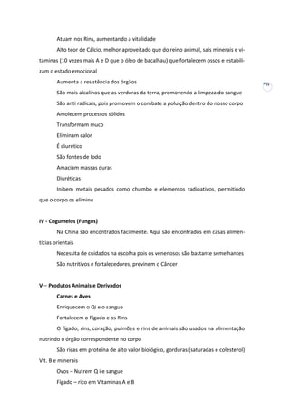 Atuam nos Rins, aumentando a vitalidade
Alto teor de Cálcio, melhor aproveitado que do reino animal, sais minerais e vitaminas (10 vezes mais A e D que o óleo de bacalhau) que fortalecem ossos e estabilizam o estado emocional
Aumenta a resistência dos órgãos
São mais alcalinos que as verduras da terra, promovendo a limpeza do sangue
São anti radicais, pois promovem o combate a poluição dentro do nosso corpo
Amolecem processos sólidos
Transformam muco
Eliminam calor
É diurético
São fontes de Iodo
Amaciam massas duras
Diuréticas
Inibem metais pesados como chumbo e elementos radioativos, permitindo
que o corpo os elimine

IV - Cogumelos (Fungos)
Na China são encontrados facilmente. Aqui são encontrados em casas alimentícias orientais
Necessita de cuidados na escolha pois os venenosos são bastante semelhantes
São nutritivos e fortalecedores, previnem o Câncer

V – Produtos Animais e Derivados
Carnes e Aves
Enriquecem o Qi e o sangue
Fortalecem o Fígado e os Rins
O fígado, rins, coração, pulmões e rins de animais são usados na alimentação
nutrindo o órgão correspondente no corpo
São ricas em proteína de alto valor biológico, gorduras (saturadas e colesterol)
Vit. B e minerais
Ovos – Nutrem Q i e sangue
Fígado – rico em Vitaminas A e B

39

 