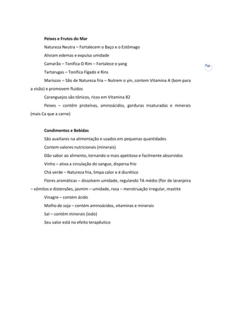 Peixes e Frutos do Mar
Natureza Neutra – Fortalecem o Baço e o Estômago
Aliviam edemas e expulsa umidade
Camarão – Tonifica O Rim – Fortalece o yang
Tartarugas – Tonifica Fígado e Rins
Mariscos – São de Natureza fria – Nutrem o yin, contem Vitamina A (bom para
a visão) e promovem fluidos
Caranguejos são tônicos, ricos em Vitamina B2
Peixes – contêm proteínas, aminoácidos, gorduras insaturadas e minerais
(mais Ca que a carne)

Condimentos e Bebidas
São auxiliares na alimentação e usados em pequenas quantidades
Contem valores nutricionais (minerais)
Dão sabor ao alimento, tornando-o mais apetitoso e facilmente absorvidos
Vinho – ativa a circulação do sangue, dispersa frio
Chá verde – Natureza fria, limpa calor e é diurético
Flores aromáticas – dissolvem umidade, regulando TA médio (flor de laranjeira
– vômitos e distensões, jasmim – umidade, rosa – menstruação irregular, mastite
Vinagre – contém ácido
Molho de soja – contém aminoácidos, vitaminas e minerais
Sal – contém minerais (iodo)
Seu valor está no efeito terapêutico

40

 