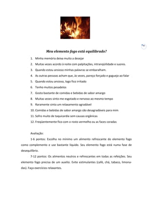 41

Meu elemento fogo está equilibrado?
1. Minha memória deixa muito a desejar
2. Muitas vezes acordo à noite com palpitações, intranqüilidade e suores.
3. Quando estou ansioso minhas palavras se embaralham.
4. As outras pessoas acham que, às vezes, pareço forçado e gaguejo ao falar
5. Quando estou ansioso, logo fico irritado
6. Tenho muitos pesadelos
7. Gosto bastante de comidas e bebidas de sabor amargo
8. Muitas vezes sinto-me esgotado e nervoso ao mesmo tempo
9. Raramente sinto um relaxamento agradável
10. Comidas e bebidas de sabor amargo são desagradáveis para mim
11. Sofro muito de taquicardia sem causas orgânicas
12. Freqüentemente fico com o rosto vermelho ou as faces coradas

Avaliação:
1-6 pontos: Escolha no mínimo um alimento refrescante do elemento fogo
como complemento e use bastante líquido. Seu elemento fogo está numa fase de
desequilíbrio.
7-12 pontos: Os alimentos neutros e refrescantes em todas as refeições. Seu
elemento fogo precisa de um auxilio. Evite estimulantes (café, chá, tabaco, limonadas). Faça exercícios relaxantes.

 