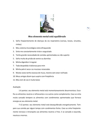 42

Meu elemento metal está equilibrado
1. Sofro freqüentemente de doenças da via respiratória (corizas, tosses, sinusites,
rinites)
2. Meu sistema imunológico está enfraquecido
3. Sinto-me constantemente triste e angustiado
4. Tenho grande necessidade de comidas apimentadas ou não suporto
5. Sofro muito de prisão de ventre ou diarréias
6. Minha digestão é irregular
7. Toda despedida é dolorosa para mim
8. Minha pele é seca e as mucosas ressecadas
9. Muitas vezes tenho excesso de muco, mesmo sem estar resfriado
10. Meus amigos dizem que suspiro com freqüência
11. Meu tom de voz é muito baixo

Avaliação
1-6 pontos: seu elemento metal está momentaneamente desarmonioso. Escolha os alimentos neutros e refrescantes e os outros como complemento. Caso se sinta
muito cansado tempere os alimentos com condimentos apimentados que fornece
energia ao seu elemento metal.
7-12 pontos: seu elemento metal está desequilibrado energeticamente. Tempere sua comida por algum tempo com condimentos fortes. Caso se sinta freqüentemente nervoso e intranqüilo use alimentos neutros e frios. E se cansado e exaurido,
neutros e mornos.

 
