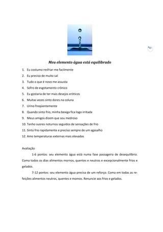 43

Meu elemento água está equilibrado
1. Eu costumo resfriar-me facilmente
2. Eu preciso de muito sal
3. Tudo o que é novo me assusta
4. Sofro de esgotamento crônico
5. Eu gostaria de ter mais desejos eróticos
6. Muitas vezes sinto dores na coluna
7. Urino freqüentemente
8. Quando sinto frio, minha bexiga fica logo irritada
9. Meus amigos dizem que sou medroso
10. Tenho suores noturnos seguidos de sensações de frio
11. Sinto frio rapidamente e preciso sempre de um agasalho
12. Amo temperaturas externas mais elevadas

Avaliação
1-6 pontos: seu elemento água está numa fase passageira de desequilíbrio.
Coma todos os dias alimentos mornos, quentes e neutros e excepcionalmente frios e
gelados.
7-12 pontos: seu elemento água precisa de um reforço. Coma em todas as refeições alimentos neutros, quentes e momos. Renuncie aos frios e gelados.

 