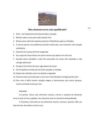 Meu elemento terra esta equilibrado?
1. Sinto - me freqüentemente desanimado e cansado
2. Minhas mãos e meus pés estão sempre frios
3. Muitas vezes sofro de empanturramento e flatulências após as refeições.
4. É comum pensar nos problemas durante muitos dias, sem encontrar uma solução
satisfatória.
5. Costumo ter acessos de fome exagerada
6. Sou capaz de comer doces sem parar mesmo que depois me sinta mal
7. Quando estou acordado a noite fico pensando nas coisas não resolvidas e não
consigo adormecer
8. Em geral sinto fome de novo, logo depois de comer
9. Com freqüência minhas pernas ficam pesadas e inchadas
10. Depois das refeições sinto-me abatido e esgotado
11. Costumo estar acima do peso e nem com muita disciplina consigo perder peso
12. Para mim é difícil manter relações alegres e harmoniosas com outras pessoas,
mesmo ansiando muito por isso.

Avaliação:
1-6 pontos: Coma mais alimentos neutros, mornos e quentes do elemento
carne e evite os frios e gelados. Seu elemento está no momento desequilibrado.
7-12 pontos: Concentre-se nos alimentos neutros, mornos e quentes. Não use
leite de vaca, derivados e frutas cruas.

44

 