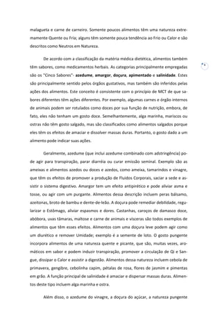 malagueta e carne de carneiro. Somente poucos alimentos têm uma natureza extremamente Quente ou Fria; alguns têm somente pouca tendência ao Frio ou Calor e são
descritos como Neutros em Natureza.
De acordo com a classificação da matéria médica dietética, alimentos também
têm sabores, como medicamentos herbais. As categorias principalmente empregadas
são os "Cinco Sabores"- azedume, amargor, doçura, apimentado e salinidade. Estes
são principalmente sentido pelos órgãos gustativos, mas também são inferidos pelas
ações dos alimentos. Este conceito é consistente com o princípio de MCT de que sabores diferentes têm ações diferentes. Por exemplo, algumas carnes e órgão internos
de animais podem ser rotulados como doces por sua função de nutrição, embora, de
fato, eles não tenham um gosto doce. Semelhantemente, alga marinha, mariscos ou
ostras não têm gosto salgado, mas são classificados como alimentos salgados porque
eles têm os efeitos de amaciar e dissolver massas duras. Portanto, o gosto dado a um
alimento pode indicar suas ações.
Geralmente, azedume (que inclui azedume combinado com adstringência) pode agir para transpiração, parar diarréia ou curar emissão seminal. Exemplo são as
ameixas e alimentos azedos ou doces e azedos, como ameixa, tamarindos e vinagre,
que têm os efeitos de promover a produção de Fluidos Corporais, saciar a sede e assistir o sistema digestivo. Amargor tem um efeito antipirético e pode aliviar asma e
tosse, ou agir com um purgante. Alimentos dessa descrição incluem peras bálsamo,
azeitonas, broto de bambu e dente-de-leão. A doçura pode remediar debilidade, regularizar o Estômago, aliviar espasmos e dores. Castanhas, caroços de damasco doce,
abóbora, uvas tâmaras, maltose e carne de animais e vísceras são todos exemplos de
alimentos que têm esses efeitos. Alimentos com uma doçura leve podem agir como
um diurético e remover Umidade; exemplo é a semente de loto. O gosto pungente
incorpora alimentos de uma natureza quente e picante, que são, muitas vezes, aromáticos em sabor e podem induzir transpiração, promover a circulação de Qi e Sangue, dissipar o Calor e assistir a digestão. Alimentos dessa natureza incluem cebola de
primavera, gengibre, cebolinha capim, pétalas de rosa, flores de jasmim e pimentas
em grão. A função principal de salinidade é amaciar e dispersar massas duras. Alimentos deste tipo incluem alga marinha e ostra.
Além disso, o azedume do vinagre, a doçura do açúcar, a natureza pungente

6

 