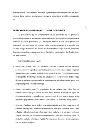 de especiarias e a salinidade de molho de soja são temperos indispensáveis em nossa
culinária diária e somos acostumados a temperar alimentos e torná-los mais apetitosos.

7

PROPENSÃO DO ALIMENTO PELO CANAL DE ENERGIA
As propriedades de um alimento também são exprimidas na sua propensão
pelo canal de energia, o que significa que um alimento tem um efeito claro num canal
particular ou canais particulares (i.e., os Órgãos Internos e seus canais principais e
colaterais), mas têm pouco ou nenhum efeito nos outros canais. A propensão pelo
canal de energia é derivada dos efeitos de um alimento no corpo humano, considerado em combinação com as características fisiológicas e patológicas dos Órgãos Internos e seus canais.
Exemplos são dados a seguir:
•

Gengibre e casca de cássia são capazes de promover o apetite; nabos e melancias
podem promover a produção de fluidos corporais. Como o estômago é responsável pela ingestão, gosta de umidade e não gosta de aridez. E condições como perda de apetite, desidratação e sede são categorizados como sintomas de Estômago.
Os quatro alimentos mencionados acima podem ser classificados por terem uma
propensão para o canal do Estômago.

•

Caqui e mel podem nutrir Yin, umedecer a Secura e aliviar tosse; folhas de mostarda e castanha de água podem dissolver Muco. Como o Pulmão é um órgão frágil, responsável pela respiração e, ao mesmo tempo, é vaso para os Mucos, sintomas como garganta seca, tosse e tosse com escarro são atribuídos aos pulmões.

•

Cenoura e fígado de porco podem curar cegueira noturna e visão turva; coroa crisântemo de margarina pode aliviar vermelhidão, inchação e dor nos olhos. Como
o fígado está relacionado ao olhos, quem tem visão turva e não esta recebendo
Sangue suficiente, os sintomas como vermelhidão, inchação e dor nos olhos são
atribuídos ao Calor subindo do Fígado. Por isso, esses alimentos têm uma propensão par o canal do Fígado.

 