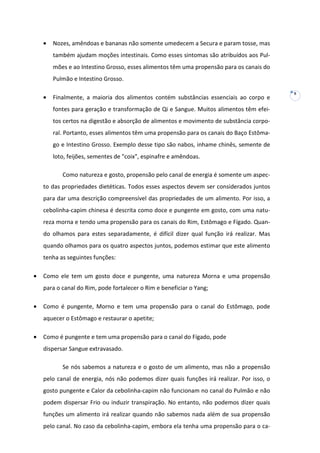 •

Nozes, amêndoas e bananas não somente umedecem a Secura e param tosse, mas
também ajudam moções intestinais. Como esses sintomas são atribuídos aos Pulmões e ao Intestino Grosso, esses alimentos têm uma propensão para os canais do
Pulmão e Intestino Grosso.

•

Finalmente, a maioria dos alimentos contém substâncias essenciais ao corpo e
fontes para geração e transformação de Qi e Sangue. Muitos alimentos têm efeitos certos na digestão e absorção de alimentos e movimento de substância corporal. Portanto, esses alimentos têm uma propensão para os canais do Baço Estômago e Intestino Grosso. Exemplo desse tipo são nabos, inhame chinês, semente de
loto, feijões, sementes de "coix", espinafre e amêndoas.
Como natureza e gosto, propensão pelo canal de energia é somente um aspec-

to das propriedades dietéticas. Todos esses aspectos devem ser considerados juntos
para dar uma descrição compreensível das propriedades de um alimento. Por isso, a
cebolinha-capim chinesa é descrita como doce e pungente em gosto, com uma natureza morna e tendo uma propensão para os canais do Rim, Estômago e Fígado. Quando olhamos para estes separadamente, é difícil dizer qual função irá realizar. Mas
quando olhamos para os quatro aspectos juntos, podemos estimar que este alimento
tenha as seguintes funções:
•

Como ele tem um gosto doce e pungente, uma natureza Morna e uma propensão
para o canal do Rim, pode fortalecer o Rim e beneficiar o Yang;

•

Como é pungente, Morno e tem uma propensão para o canal do Estômago, pode
aquecer o Estômago e restaurar o apetite;

•

Como é pungente e tem uma propensão para o canal do Fígado, pode
dispersar Sangue extravasado.
Se nós sabemos a natureza e o gosto de um alimento, mas não a propensão
pelo canal de energia, nós não podemos dizer quais funções irá realizar. Por isso, o
gosto pungente e Calor da cebolinha-capim não funcionam no canal do Pulmão e não
podem dispersar Frio ou induzir transpiração. No entanto, não podemos dizer quais
funções um alimento irá realizar quando não sabemos nada além de sua propensão
pelo canal. No caso da cebolinha-capim, embora ela tenha uma propensão para o ca-

8

 