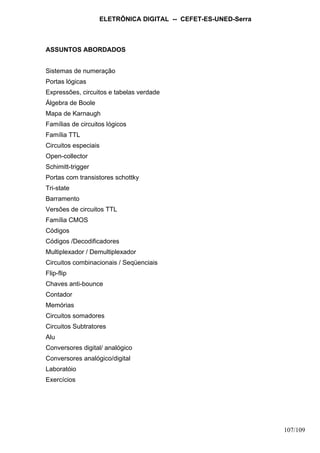 ELETRÔNICA DIGITAL -- CEFET-ES-UNED-Serra
107/109
ASSUNTOS ABORDADOS
Sistemas de numeração
Portas lógicas
Expressões, circuitos e tabelas verdade
Álgebra de Boole
Mapa de Karnaugh
Famílias de circuitos lógicos
Família TTL
Circuitos especiais
Open-collector
Schimitt-trigger
Portas com transistores schottky
Tri-state
Barramento
Versões de circuitos TTL
Família CMOS
Códigos
Códigos /Decodificadores
Multiplexador / Demultiplexador
Circuitos combinacionais / Seqüenciais
Flip-flip
Chaves anti-bounce
Contador
Memórias
Circuitos somadores
Circuitos Subtratores
Alu
Conversores digital/ analógico
Conversores analógico/digital
Laboratóio
Exercícios
 