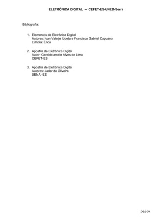ELETRÔNICA DIGITAL -- CEFET-ES-UNED-Serra
109/109
Bibliografia:
1. Elementos de Eletrônica Digital
Autores: Ivan Valeije Idoeta e Francisco Gabriel Capuano
Editora: Érica
2. Apostila de Eletrônica Digital
Autor: Geraldo arcelo Alves de Lima
CEFET-ES
3. Apostila de Eletrônica Digital
Autores: Jader de Oliveira
SENAI-ES
 