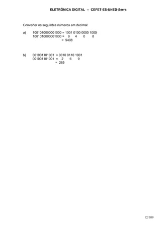 ELETRÔNICA DIGITAL -- CEFET-ES-UNED-Serra
12/109
Converter os seguintes números em decimal.
a) 1001010000001000 = 1001 0100 0000 1000
1001010000001000 = 9 4 0 8
= 9408
b) 001001101001 = 0010 0110 1001
001001101001 = 2 6 9
= 269
 