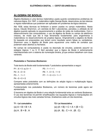 ELETRÔNICA DIGITAL -- CEFET-ES-UNED-Serra
29/109
ÁLGEBRA DE BOOLE:
Álgebra Booleana é uma técnica matemática usada quando consideramos problemas de
natureza lógica. Em 1847, o matemático inglês George Boole, desenvolveu as leis básicas
e regras matemáticas que poderiam ser aplicadas em problemas de lógica dedutiva.
Até 1938, estas técnicas se limitaram a serem usadas no campo matemático. Nesta
época, Claude Shammon, um cientista do Be1 Laboratories, percebeu a utilidade de tal
álgebra quando aplicada no equacionamento e análise de redes de multicontatos. Com o
desenvolvimento dos computadores, o uso da álgebra de Boole no campo da eletrônica
cresceu, de modo que ela é hoje ferramenta fundamental, para engenheiros e
matemáticos no desenvolvimento de projetos lógicos. Originalmente a álgebra de Boole
foi baseada em proposições que teriam como resultado serem falsas ou verdadeiras.
Shammon usou a álgebra de Boole para equacionar uma malha de contatos que
poderiam estar abertos ou fechados.
No campo de computadores é usada na descrição de circuitos, podendo assumir os
estágios lógicos 1 ou 0. É fácil perceber que a lógica de Boole é extremamente
interrelacionada com o sistema de numeração binária, já que ambos trabalham com duas
variáveis.
Postulados e Teoremas Booleanos:
Toda teoria de Boole está fundamentada 7 postulados apresentados a seguir:
P1 - X = 0 ou X = 1 P5 - 1 + 1 = 1
P2 - 0 . 0 = 0 P6 - 1 . 0 = 0 . 1 = 0
P3 - 1 . 1 = 1 P7 - 1 + 0 = 0 + 1 = 1
P4 - 0 + 0 = 0
Compare estes postulados com as definições de adição lógica e multiplicação lógica,
apresentadas anteriormente.
Fundamentado nos postulados Booleanos, um número de teoremas pode agora ser
apresentado.
O teorema em álgebra de Boole é uma relação fundamental entre as variáveis Booleanas.
O uso dos teoremas irá permitir simplificações nas equações lógicas e manipulações em
circuitos lógicos das mais variadas formas. Analisemos cada um dos teoremas.
T1 - Lei comutativa T2- Lei Associativa
(a) A + B = B + A (a) (A + B) + C = A + (B + C)
(b) A . B = B . A (b) (A . B) . C = A . (B . C)
 