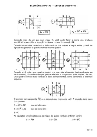 ELETRÔNICA DIGITAL -- CEFET-ES-UNED-Serra
39/109
Existindo mais de um par num mapa K, você pode fazer a soma dos produtos
simplificados para obter a equação booleana, como a do exemplo S4.
Quando houver dois pares lado a lado como os dos mapas a seguir, estes poderá ser
agrupa dos gerando o que chamamos de uma quadra.
Quando você notar uma quadra (quatro uns que são adjacentes horizontalmente ou
verticalmente), circunde-a sempre, porque ela leva a um produto mais simples, de fato,
uma quadra elimina duas variáveis e seus complementos, como demonstra o exemplo
seguinte.
O primeiro par representa CA , e o segundo par representa AC. A equação para estes
dois pares é:
ACCAS += que se fatora em:
A)A(CS += que se reduz em:
CS =
As equações simplificadas para os mapas de quatro variáveis anterior, seriam:
BAS1= DCS2 = CBS3 =
 