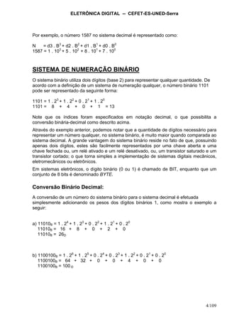 ELETRÔNICA DIGITAL -- CEFET-ES-UNED-Serra
4/109
Por exemplo, o número 1587 no sistema decimal é representado como:
N = d3 . B3
+ d2 . B2
+ d1 . B1
+ d0 . B0
1587 = 1 . 103
+ 5 . 102
+ 8 . 101
+ 7 . 100
SISTEMA DE NUMERAÇÃO BINÁRIO
O sistema binário utiliza dois dígitos (base 2) para representar qualquer quantidade. De
acordo com a definição de um sistema de numeração qualquer, o número binário 1101
pode ser representado da seguinte forma:
1101 = 1 . 23
+ 1 . 22
+ 0 . 21
+ 1 . 20
1101 = 8 + 4 + 0 + 1 = 13
Note que os índices foram especificados em notação decimal, o que possibilita a
conversão binária-decimal como descrito acima.
Através do exemplo anterior, podemos notar que a quantidade de dígitos necessário para
representar um número qualquer, no sistema binário, é muito maior quando comparada ao
sistema decimal. A grande vantagem do sistema binário reside no fato de que, possuindo
apenas dois dígitos, estes são facilmente representados por uma chave aberta e uma
chave fechada ou, um relé ativado e um relé desativado, ou, um transistor saturado e um
transistor cortado; o que torna simples a implementação de sistemas digitais mecânicos,
eletromecânicos ou eletrônicos.
Em sistemas eletrônicos, o dígito binário (0 ou 1) é chamado de BIT, enquanto que um
conjunto de 8 bits é denominado BYTE.
Conversão Binário Decimal:
A conversão de um número do sistema binário para o sistema decimal é efetuada
simplesmente adicionando os pesos dos dígitos binários 1, como mostra o exemplo a
seguir:
a) 11010B = 1 . 24
+ 1 . 23
+ 0 . 22
+ 1 . 21
+ 0 . 20
11010B = 16 + 8 + 0 + 2 + 0
11010B = 26D
b) 1100100B = 1 . 26
+ 1 . 25
+ 0 . 24
+ 0 . 23
+ 1 . 22
+ 0 . 21
+ 0 . 20
1100100B = 64 + 32 + 0 + 0 + 4 + 0 + 0
1100100B = 100 D
 