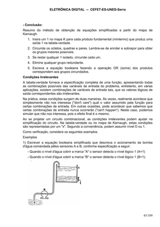 ELETRÔNICA DIGITAL -- CEFET-ES-UNED-Serra
43/109
- Conclusão:
Resumo do método de obtenção de equações simplificadas a partir do mapa de
Karnaugh.
1. Insira um 1 no mapa K para cada produto fundamental (mintermo) que produz uma
saída 1 na tabela-verdade.
2. Circunde os octetos, quadras e pares. Lembre-se de enrolar e sobrepor para obter
os grupos maiores possíveis.
3. Se restar qualquer 1 isolado, circunde cada um.
4. Elimine qualquer grupo redundante.
5. Escreva a equação booleana fazendo a operação OR (soma) dos produtos
correspondem aos grupos circundados.
Condições Irrelevantes
A tabela-verdade fornece a especificação completa de uma função, apresentando todas
as combinações possíveis das variáveis de entrada do problema, entretanto, em várias
aplicações, existem combinações de variáveis de entrada tais, que os valores lógicos de
saída correspondentes são irrelevantes.
Na prática, estas condições surgem de duas maneiras. Às vezes, realmente acontece que
simplesmente não nos interessa ("don't care") qual o valor assumido pela função para
certas combinações de entrada. Em outras ocasiões, pode acontecer que sabemos que
certas combinações de entrada nunca ocorrerão ("can't happen"). Neste caso, podemos
simular que não nos interessa, pois o efeito final é o mesmo.
Ao se projetar um circuito combinacional, as condições irrelevantes podem ajudar na
simplificação do circuito. Na tabela-verdade ou no mapa de Karnaugh, estas condições
são representadas por um "x". Segundo a conveniência, podem assumir nível O ou 1.
Como verificação, considere os seguintes exemplos.
Exemplos
1) Escrever a equação booleana simplificada que descreva o acionamento da bomba
d'água comandada pêlos sensores A e B, conforme especificação a seguir.
- Quando o nível d'água cobrir a marca "A" o sensor detecta o nível lógico 1 (A=1)
- Quando o nível d'água cobrir a marca "B" o sensor detecta o nível lógico 1 (B=1).
 
