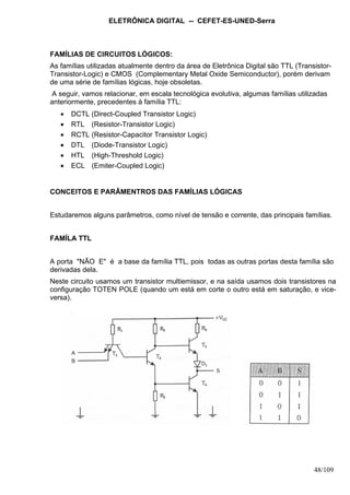 ELETRÔNICA DIGITAL -- CEFET-ES-UNED-Serra
48/109
FAMÍLIAS DE CIRCUITOS LÓGICOS:
As famílias utilizadas atualmente dentro da área de Eletrônica Digital são TTL (Transistor-
Transistor-Logic) e CMOS (Complementary Metal Oxide Semiconductor), porém derivam
de uma série de famílias lógicas, hoje obsoletas.
A seguir, vamos relacionar, em escala tecnológica evolutiva, algumas famílias utilizadas
anteriormente, precedentes à família TTL:
• DCTL (Direct-Coupled Transistor Logic)
• RTL (Resistor-Transistor Logic)
• RCTL (Resistor-Capacitor Transistor Logic)
• DTL (Diode-Transistor Logic)
• HTL (High-Threshold Logic)
• ECL (Emiter-Coupled Logic)
CONCEITOS E PARÂMENTROS DAS FAMÍLIAS LÓGICAS
Estudaremos alguns parâmetros, como nível de tensão e corrente, das principais famílias.
FAMÍLA TTL
A porta "NÃO E" é a base da família TTL, pois todas as outras portas desta família são
derivadas dela.
Neste circuito usamos um transistor multiemissor, e na saída usamos dois transistores na
configuração TOTEN POLE (quando um está em corte o outro está em saturação, e vice-
versa).
 