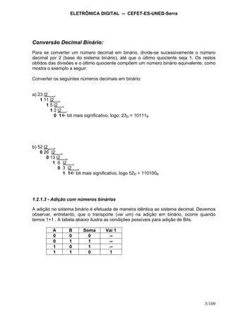 ELETRÔNICA DIGITAL -- CEFET-ES-UNED-Serra
5/109
Conversão Decimal Binário:
Para se converter um número decimal em binário, divide-se sucessivamente o número
decimal por 2 (base do sistema binário), até que o último quociente seja 1. Os restos
obtidos das divisões e o último quociente compõem um número binário equivalente, como
mostra o exemplo a seguir:
Converter os seguintes números decimais em binário:
a) 23 |2 .
1 11 |2 .
1 5 |2 .
1 2 |2 .
0 1 bit mais significativo, logo: 23D = 10111B
b) 52 |2 .
0 26  |2 .
0 13 |2 .
1 6 |2 .
0 3 |2 .
1 1 bit mais significativo, logo 52D = 110100B
1.2.1.3 - Adição com números binários
A adição no sistema binário é efetuada de maneira idêntica ao sistema decimal. Devemos
observar, entretanto, que o transporte (vai um) na adição em binário, ocorre quando
temos 1+1 . A tabela abaixo ilustra as condições possíveis para adição de Bits.
A B Soma Vai 1
0 0 0 --
0 1 1 --
1 0 1 --
1 1 0 1
 