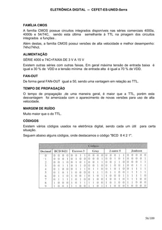 ELETRÔNICA DIGITAL -- CEFET-ES-UNED-Serra
56/109
FAMÍLIA CMOS
A família CMOS possue circuitos integrados disponíveis nas séries comerciais 4000a,
4000b e 54/74C, sendo esta última semelhante à TTL na pinagem dos circuitos
integrados e funções .
Além destas, a família CMOS possui versões de alta velocidade e melhor desempenho:
74hc/74hct.
ALIMENTAÇÃO
SÉRIE 4000 e 74C=FAIXA DE 3 V A 15 V
Existem outras séries com outras faixas. Em geral máxima tensão de entrada baixa é
igual a 30 % de VDD e a tensão mínima de entrada alta é igual a 70 % de VDD.
FAN-OUT
De forma geral FAN-OUT igual a 50, sendo uma vantagem em relação ao TTL.
TEMPO DE PROPAGAÇÃO
O tempo de propagação ,de uma maneira geral, é maior que a TTL, porém esta
desvantagem foi amenizada com o aparecimento de novas versões para uso de alta
velocidade.
MARGEM DE RUÍDO
Muito maior que o do TTL.
CÓDIGOS
Existem vários códigos usados na eletrônica digital, sendo cada um útil para certa
situação.
Seguem abaixo alguns códigos, onde destacamos o código "BCD 8 4 2 1".
 