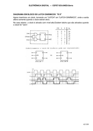 ELETRÔNICA DIGITAL -- CEFET-ES-UNED-Serra
65/109
DIAGRAMA EM BLOCO DO LATCH DINÂMICOS "R S"
Agora inserimos um clock, tornando um "LATCH" em "LATCH DINÂMICO", onde a saída
altera somente quando o clock estiver ativo.
No caso abaixo o clock é ativado com nível alto.Existem latchs que são ativados quando
o clock for "zero".
 