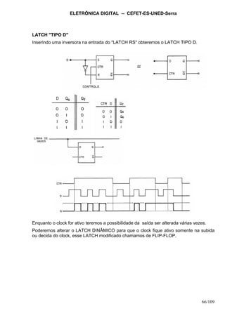 ELETRÔNICA DIGITAL -- CEFET-ES-UNED-Serra
66/109
LATCH "TIPO D"
Inserindo uma inversora na entrada do "LATCH RS" obteremos o LATCH TIPO D.
Enquanto o clock for ativo teremos a possibilidade da saída ser alterada várias vezes.
Poderemos alterar o LATCH DINÂMICO para que o clock fique ativo somente na subida
ou decida do clock, esse LATCH modificado chamamos de FLIP-FLOP.
 