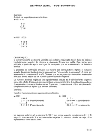 ELETRÔNICA DIGITAL -- CEFET-ES-UNED-Serra
7/109
Exemplo:
Subtrair os seguintes números binários.
a) 111 – 101
1 1 1
- 1 0 1
0 1 0
b) 1101 - 1010
1 1 0 1
- 1 0 1 0
0 0 1 1
OBSERVAÇÃO:
O termo transporte (pede um), utilizado para indicar a requisição de um dígito da posição
imediatamente superior do número, é chamado Borrow em inglês. Este termo será
utilizado, a partir de agora, em lugar de transporte, por ser o encontrado na literatura
técnica.
O processo de subtração efetuado na maioria dos computadores digitais é realizado
através da representação de números negativos. Por exemplo, a operação 7 - 5 pode ser
representada como sendo 7 + (-5). Observe que, na segunda representação, a operação
efetuada é uma adição de um número positivo com um negativo.
Os números binários negativos são representados através do 2º complemento. Vejamos
como isto é feito. O segundo complemento de um número binário é obtido adicionando-se
1 ao primeiro complemento do mesmo. O primeiro complemento é obtido simplesmente,
complementando os dígitos que formam o número.
Exemplo:
Calcule o 2º complemento dos seguintes números binários.
a) 1001 b) 1101
1 0 0 1 1 1 0 1
0 1 1 0 1º complemento 0 0 1 0 1º complemento
+ 1 + 1
0 1 1 1 2º complemento 0 0 1 1 2º complemento
No exemplo anterior (a), o número 9 (1001) tem como segundo complemento 0111. O
segundo complemento é a representação negativa do número binário, ou seja, -9 é
representado como sendo 0111.
 