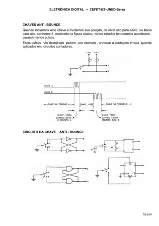 ELETRÔNICA DIGITAL -- CEFET-ES-UNED-Serra
70/109
CHAVES ANTI -BOUNCE
Quando movemos uma chave e mudamos sua posição, de nível alto para baixo ou baixo
para alto, conforme é mostrado na figura abaixo, vários estados temporários acontecem ,
gerando vários pulsos.
Estes pulsos não desejáveis podem , por exemplo , provocar a contagem errada quando
aplicados em circuitos contadores.
CIRCUITO DA CHAVE ANTI - BOUNCE
 