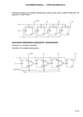 ELETRÔNICA DIGITAL -- CEFET-ES-UNED-Serra
75/109
Podemos construir um contador decrescente usando como clock a saída "Q Barrado" de
cada FLIP -FLOP TIPO T.
CONTADOR ASSÍNCRONO CRESCENTE / DECRESCENTE
Controle x=1, contador crescente.
Controle x=0, contador decrescente.
 