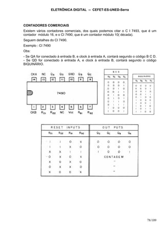 ELETRÔNICA DIGITAL -- CEFET-ES-UNED-Serra
78/109
CONTADORES COMERCIAIS
Existem vários contadores comerciais, dos quais podemos citar o C I 7493, que é um
contador módulo 16, e o CI 7490, que é um contador módulo 10( década).
Seguem detalhes do CI 7490.
Exemplo : CI 7490
Obs:
- Se QA for conectado à entrada B, e clock à entrada A, contará segundo o código B C D.
- Se QD for conectado à entrada A, e clock à entrada B, contará segundo o código
BIQUINÁRIO.
 