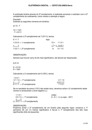 ELETRÔNICA DIGITAL -- CEFET-ES-UNED-Serra
8/109
A subtração binária através do 2º complemento, é realizada somando o subtrator com o 2º
complemento do subtraendo, como mostra o exemplo a seguir.
Exemplo:
Subtraia os seguintes números em binários.
a) 13 - 7
13 = 1101
7 = 0111
Calculando o 2º complemento de 7 (0111), temos:
0 1 1 1 logo:
1 0 0 0 --- 1º complemento 13 = 1 1 0 1
+ 1 - 7 = + 1 0 0 1
1 0 0 1 --- 2º complemento 6 0 1 1 0
OBSERVAÇÃO:
Sempre que houver carry do bit mais significativo, ele deverá ser desprezado.
b) 6 -9
6 = 0110
9 = 1001
Calculando o 2º complemento de 9 (1001), temos:
1 0 0 1
0 1 1 0 --- 1º complemento 0 1 1 0
+ 1 + 0 1 1 1
0 1 1 1 --- 2º complemento 1 1 0 1
Se no resultado da soma (1101) não existe carry, devemos achar o 2º complemento deste
número e acrescentar o sinal negativo (-).
1 1 0 1 então:
0 0 1 0 --- 1º complemento 6 - 9 = - 3, ou seja: - 0011
+ 1
(-) 0 0 1 1 --- 2º complemento
OBSERVAÇÃO:
Podemos achar o 2º complemento de um binário pela seguinte regra: conserva o 1º
(primeiro) bit um (1) menos significativo e faz-se o 1º complemento dos bits mais
significantes (bits da esquerda).
 