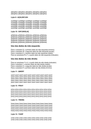 çlkjhgfdsa çlkjhgfdsa çlkjhgfdsa çlkjhgfdsa çlkjhgfdsa
çlkjhgfdsa çlkjhgfdsa çlkjhgfdsa çlkjhgfdsa çlkjhgfdsa
Lição 9 - AÇSLDKFJGH
açsldkfjgh açsldkfjgh açsldkfjgh açsldkfjgh açsldkfjgh
açsldkfjgh açsldkfjgh açsldkfjgh açsldkfjgh açsldkfjgh
açsldkfjgh açsldkfjgh açsldkfjgh açsldkfjgh açsldkfjgh
açsldkfjgh açsldkfjgh açsldkfjgh açsldkfjgh açsldkfjgh
açsldkfjgh açsldkfjgh açsldkfjgh açsldkfjgh açsldkfjgh
Lição 10 - GHFJDKSLAÇ
ghfjdkslaç ghfjdkslaç ghfjdkslaç ghfjdkslaç ghfjdkslaç
ghfjdkslaç ghfjdkslaç ghfjdkslaç ghfjdkslaç ghfjdkslaç
ghfjdkslaç ghfjdkslaç ghfjdkslaç ghfjdkslaç ghfjdkslaç
ghfjdkslaç ghfjdkslaç ghfjdkslaç ghfjdkslaç ghfjdkslaç
ghfjdkslaç ghfjdkslaç ghfjdkslaç ghfjdkslaç ghfjdkslaç
Uso dos dedos da mão esquerda:
Para o caractere Q, o primeiro dedo da mão esquerda (mínimo).
Para o caractere W, o segundo dedo da mão esquerda (anular).
Para o caractere E, o terceiro dedo da mão esquerda (médio).
Para os caracteres R e T, o quarto dedo da mão esquerda (indicador).
Uso dos dedos da mão direita:
Para os caracteres Y e U, o quarto dedo da mão direita (indicador).
Para o caractere I, o terceiro dedo da mão direita (médio).
Para o caractere O, o segundo dedo da mão direita (anular).
Para o caractere P, o primeiro dedo da mão direita (mínimo).
Lição 11 - QWERT
qwert qwert qwert qwert qwert qwert qwert qwert qwert qwert
qwert qwert qwert qwert qwert qwert qwert qwert qwert qwert
qwert qwert qwert qwert qwert qwert qwert qwert qwert qwert
qwert qwert qwert qwert qwert qwert qwert qwert qwert qwert
qwert qwert qwert qwert qwert qwert qwert qwert qwert qwert
Lição 12 - POIUY
poiuy poiuy poiuy poiuy poiuy poiuy poiuy poiuy poiuy poiuy
poiuy poiuy poiuy poiuy poiuy poiuy poiuy poiuy poiuy poiuy
poiuy poiuy poiuy poiuy poiuy poiuy poiuy poiuy poiuy poiuy
poiuy poiuy poiuy poiuy poiuy poiuy poiuy poiuy poiuy poiuy
poiuy poiuy poiuy poiuy poiuy poiuy poiuy poiuy poiuy poiuy
Lição 13 - TREWQ
trewq trewq trewq trewq trewq trewq trewq trewq trewq trewq
trewq trewq trewq trewq trewq trewq trewq trewq trewq trewq
trewq trewq trewq trewq trewq trewq trewq trewq trewq trewq
trewq trewq trewq trewq trewq trewq trewq trewq trewq trewq
trewq trewq trewq trewq trewq trewq trewq trewq trewq trewq
Lição 14 - YUIOP
yuiop yuiop yuiop yuiop yuiop yuiop yuiop yuiop yuiop yuiop
yuiop yuiop yuiop yuiop yuiop yuiop yuiop yuiop yuiop yuiop
 