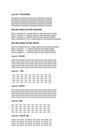 Lição 20 - TYRUEIWOQP
tyrueiwoqp tyrueiwoqp tyrueiwoqp tyrueiwoqp tyrueiwoqp
tyrueiwoqp tyrueiwoqp tyrueiwoqp tyrueiwoqp tyrueiwoqp
tyrueiwoqp tyrueiwoqp tyrueiwoqp tyrueiwoqp tyrueiwoqp
tyrueiwoqp tyrueiwoqp tyrueiwoqp tyrueiwoqp tyrueiwoqp
tyrueiwoqp tyrueiwoqp tyrueiwoqp tyrueiwoqp tyrueiwoqp
Uso dos dedos da mão esquerda:
Para o caractere Z, o primeiro dedo da mão esquerda (mínimo).
Para o caractere X, o segundo dedo da mão esquerda (anular).
Para o caractere C, o terceiro dedo da mão esquerda (médio).
Para os caracteres V e B, o quarto dedo da mão esquerda (indicador).
Uso dos dedos da mão direita:
Para os caracteres N e M, o quarto dedo da mão direita (indicador).
Para o caractere ( , ), o terceiro dedo da mão direita (médio).
Para o caractere ( . ), o segundo dedo da mão direita (anular).
Para o caractere ( ; ), o primeiro dedo da mão direita (mínimo).
Lição 21 - ZXCVB
zxcvb zxcvb zxcvb zxcvb zxcvb zxcvb zxcvb zxcvb zxcvb zxcvb
zxcvb zxcvb zxcvb zxcvb zxcvb zxcvb zxcvb zxcvb zxcvb zxcvb
zxcvb zxcvb zxcvb zxcvb zxcvb zxcvb zxcvb zxcvb zxcvb zxcvb
zxcvb zxcvb zxcvb zxcvb zxcvb zxcvb zxcvb zxcvb zxcvb zxcvb
zxcvb zxcvb zxcvb zxcvb zxcvb zxcvb zxcvb zxcvb zxcvb zxcvb
Lição 22 – ;.,MN
;.,mn ;.,mn ;.,mn ;.,mn ;.,mn ;.,mn ;.,mn ;.,mn ;.,mn ;.,mn
;.,mn ;.,mn ;.,mn ;.,mn ;.,mn ;.,mn ;.,mn ;.,mn ;.,mn ;.,mn
;.,mn ;.,mn ;.,mn ;.,mn ;.,mn ;.,mn ;.,mn ;.,mn ;.,mn ;.,mn
;.,mn ;.,mn ;.,mn ;.,mn ;.,mn ;.,mn ;.,mn ;.,mn ;.,mn ;.,mn
;.,mn ;.,mn ;.,mn ;.,mn ;.,mn ;.,mn ;.,mn ;.,mn ;.,mn ;.,mn
Lição 23 - BVCXZ
bvcxz bvcxz bvcxz bvcxz bvcxz bvcxz bvcxz bvcxz bvcxz bvcxz
bvcxz bvcxz bvcxz bvcxz bvcxz bvcxz bvcxz bvcxz bvcxz bvcxz
bvcxz bvcxz bvcxz bvcxz bvcxz bvcxz bvcxz bvcxz bvcxz bvcxz
bvcxz bvcxz bvcxz bvcxz bvcxz bvcxz bvcxz bvcxz bvcxz bvcxz
bvcxz bvcxz bvcxz bvcxz bvcxz bvcxz bvcxz bvcxz bvcxz bvcxz
Lição 24 - NM,.;
nm,.; nm,.; nm,.; nm,.; nm,.; nm,.; nm,.; nm,.; nm,.; nm,.;
nm,.; nm,.; nm,.; nm,.; nm,.; nm,.; nm,.; nm,.; nm,.; nm,.;
nm,.; nm,.; nm,.; nm,.; nm,.; nm,.; nm,.; nm,.; nm,.; nm,.;
nm,.; nm,.; nm,.; nm,.; nm,.; nm,.; nm,.; nm,.; nm,.; nm,.;
nm,.; nm,.; nm,.; nm,.; nm,.; nm,.; nm,.; nm,.; nm,.; nm,.;
Lição 25 – ZXCVB;.,MN
zxcvb;.,mn zxcvb;.,mn zxcvb;.,mn zxcvb;.,mn zxcvb;.,mn
zxcvb;.,mn zxcvb;.,mn zxcvb;.,mn zxcvb;.,mn zxcvb;.,mn
zxcvb;.,mn zxcvb;.,mn zxcvb;.,mn zxcvb;.,mn zxcvb;.,mn
zxcvb;.,mn zxcvb;.,mn zxcvb;.,mn zxcvb;.,mn zxcvb;.,mn
 