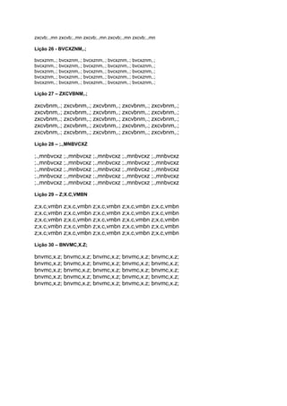 zxcvb;.,mn zxcvb;.,mn zxcvb;.,mn zxcvb;.,mn zxcvb;.,mn
Lição 26 - BVCXZNM,.;
bvcxznm,.; bvcxznm,.; bvcxznm,.; bvcxznm,.; bvcxznm,.;
bvcxznm,.; bvcxznm,.; bvcxznm,.; bvcxznm,.; bvcxznm,.;
bvcxznm,.; bvcxznm,.; bvcxznm,.; bvcxznm,.; bvcxznm,.;
bvcxznm,.; bvcxznm,.; bvcxznm,.; bvcxznm,.; bvcxznm,.;
bvcxznm,.; bvcxznm,.; bvcxznm,.; bvcxznm,.; bvcxznm,.;
Lição 27 – ZXCVBNM,.;
zxcvbnm,.; zxcvbnm,.; zxcvbnm,.; zxcvbnm,.; zxcvbnm,.;
zxcvbnm,.; zxcvbnm,.; zxcvbnm,.; zxcvbnm,.; zxcvbnm,.;
zxcvbnm,.; zxcvbnm,.; zxcvbnm,.; zxcvbnm,.; zxcvbnm,.;
zxcvbnm,.; zxcvbnm,.; zxcvbnm,.; zxcvbnm,.; zxcvbnm,.;
zxcvbnm,.; zxcvbnm,.; zxcvbnm,.; zxcvbnm,.; zxcvbnm,.;
Lição 28 – ;.,MNBVCXZ
;.,mnbvcxz ;.,mnbvcxz ;.,mnbvcxz ;.,mnbvcxz ;.,mnbvcxz
;.,mnbvcxz ;.,mnbvcxz ;.,mnbvcxz ;.,mnbvcxz ;.,mnbvcxz
;.,mnbvcxz ;.,mnbvcxz ;.,mnbvcxz ;.,mnbvcxz ;.,mnbvcxz
;.,mnbvcxz ;.,mnbvcxz ;.,mnbvcxz ;.,mnbvcxz ;.,mnbvcxz
;.,mnbvcxz ;.,mnbvcxz ;.,mnbvcxz ;.,mnbvcxz ;.,mnbvcxz
Lição 29 – Z;X.C,VMBN
z;x.c,vmbn z;x.c,vmbn z;x.c,vmbn z;x.c,vmbn z;x.c,vmbn
z;x.c,vmbn z;x.c,vmbn z;x.c,vmbn z;x.c,vmbn z;x.c,vmbn
z;x.c,vmbn z;x.c,vmbn z;x.c,vmbn z;x.c,vmbn z;x.c,vmbn
z;x.c,vmbn z;x.c,vmbn z;x.c,vmbn z;x.c,vmbn z;x.c,vmbn
z;x.c,vmbn z;x.c,vmbn z;x.c,vmbn z;x.c,vmbn z;x.c,vmbn
Lição 30 – BNVMC,X.Z;
bnvmc,x.z; bnvmc,x.z; bnvmc,x.z; bnvmc,x.z; bnvmc,x.z;
bnvmc,x.z; bnvmc,x.z; bnvmc,x.z; bnvmc,x.z; bnvmc,x.z;
bnvmc,x.z; bnvmc,x.z; bnvmc,x.z; bnvmc,x.z; bnvmc,x.z;
bnvmc,x.z; bnvmc,x.z; bnvmc,x.z; bnvmc,x.z; bnvmc,x.z;
bnvmc,x.z; bnvmc,x.z; bnvmc,x.z; bnvmc,x.z; bnvmc,x.z;
 