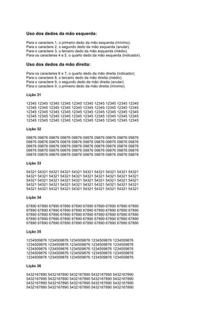 Uso dos dedos da mão esquerda:
Para o caractere 1, o primeiro dedo da mão esquerda (mínimo).
Para o caractere 2, o segundo dedo da mão esquerda (anular).
Para o caractere 3, o terceiro dedo da mão esquerda (médio).
Para os caracteres 4 e 5, o quarto dedo da mão esquerda (indicador).
Uso dos dedos da mão direita:
Para os caracteres 6 e 7, o quarto dedo da mão direita (indicador).
Para o caractere 8, o terceiro dedo da mão direita (médio).
Para o caractere 9, o segundo dedo da mão direita (anular).
Para o caractere 0, o primeiro dedo da mão direita (mínimo).
Lição 31
12345 12345 12345 12345 12345 12345 12345 12345 12345 12345
12345 12345 12345 12345 12345 12345 12345 12345 12345 12345
12345 12345 12345 12345 12345 12345 12345 12345 12345 12345
12345 12345 12345 12345 12345 12345 12345 12345 12345 12345
12345 12345 12345 12345 12345 12345 12345 12345 12345 12345
Lição 32
09876 09876 09876 09876 09876 09876 09876 09876 09876 09876
09876 09876 09876 09876 09876 09876 09876 09876 09876 09876
09876 09876 09876 09876 09876 09876 09876 09876 09876 09876
09876 09876 09876 09876 09876 09876 09876 09876 09876 09876
09876 09876 09876 09876 09876 09876 09876 09876 09876 09876
Lição 33
54321 54321 54321 54321 54321 54321 54321 54321 54321 54321
54321 54321 54321 54321 54321 54321 54321 54321 54321 54321
54321 54321 54321 54321 54321 54321 54321 54321 54321 54321
54321 54321 54321 54321 54321 54321 54321 54321 54321 54321
54321 54321 54321 54321 54321 54321 54321 54321 54321 54321
Lição 34
67890 67890 67890 67890 67890 67890 67890 67890 67890 67890
67890 67890 67890 67890 67890 67890 67890 67890 67890 67890
67890 67890 67890 67890 67890 67890 67890 67890 67890 67890
67890 67890 67890 67890 67890 67890 67890 67890 67890 67890
67890 67890 67890 67890 67890 67890 67890 67890 67890 67890
Lição 35
1234509876 1234509876 1234509876 1234509876 1234509876
1234509876 1234509876 1234509876 1234509876 1234509876
1234509876 1234509876 1234509876 1234509876 1234509876
1234509876 1234509876 1234509876 1234509876 1234509876
1234509876 1234509876 1234509876 1234509876 1234509876
Lição 36
5432167890 5432167890 5432167890 5432167890 5432167890
5432167890 5432167890 5432167890 5432167890 5432167890
5432167890 5432167890 5432167890 5432167890 5432167890
5432167890 5432167890 5432167890 5432167890 5432167890
 