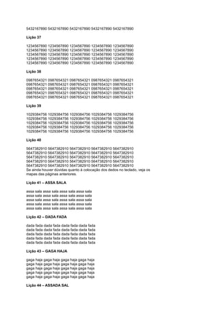 5432167890 5432167890 5432167890 5432167890 5432167890
Lição 37
1234567890 1234567890 1234567890 1234567890 1234567890
1234567890 1234567890 1234567890 1234567890 1234567890
1234567890 1234567890 1234567890 1234567890 1234567890
1234567890 1234567890 1234567890 1234567890 1234567890
1234567890 1234567890 1234567890 1234567890 1234567890
Lição 38
0987654321 0987654321 0987654321 0987654321 0987654321
0987654321 0987654321 0987654321 0987654321 0987654321
0987654321 0987654321 0987654321 0987654321 0987654321
0987654321 0987654321 0987654321 0987654321 0987654321
0987654321 0987654321 0987654321 0987654321 0987654321
Lição 39
1029384756 1029384756 1029384756 1029384756 1029384756
1029384756 1029384756 1029384756 1029384756 1029384756
1029384756 1029384756 1029384756 1029384756 1029384756
1029384756 1029384756 1029384756 1029384756 1029384756
1029384756 1029384756 1029384756 1029384756 1029384756
Lição 40
5647382910 5647382910 5647382910 5647382910 5647382910
5647382910 5647382910 5647382910 5647382910 5647382910
5647382910 5647382910 5647382910 5647382910 5647382910
5647382910 5647382910 5647382910 5647382910 5647382910
5647382910 5647382910 5647382910 5647382910 5647382910
Se ainda houver dúvidas quanto à colocação dos dedos no teclado, veja os
mapas das páginas anteriores.
Lição 41 – ASSA SALA
assa sala assa sala assa sala assa sala
assa sala assa sala assa sala assa sala
assa sala assa sala assa sala assa sala
assa sala assa sala assa sala assa sala
assa sala assa sala assa sala assa sala
Lição 42 – DADA FADA
dada fada dada fada dada fada dada fada
dada fada dada fada dada fada dada fada
dada fada dada fada dada fada dada fada
dada fada dada fada dada fada dada fada
dada fada dada fada dada fada dada fada
Lição 43 – GAGA HAJA
gaga haja gaga haja gaga haja gaga haja
gaga haja gaga haja gaga haja gaga haja
gaga haja gaga haja gaga haja gaga haja
gaga haja gaga haja gaga haja gaga haja
gaga haja gaga haja gaga haja gaga haja
Lição 44 – ASSADA SAL
 