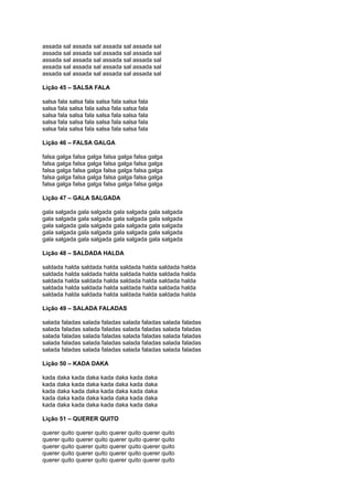 assada sal assada sal assada sal assada sal
assada sal assada sal assada sal assada sal
assada sal assada sal assada sal assada sal
assada sal assada sal assada sal assada sal
assada sal assada sal assada sal assada sal
Lição 45 – SALSA FALA
salsa fala salsa fala salsa fala salsa fala
salsa fala salsa fala salsa fala salsa fala
salsa fala salsa fala salsa fala salsa fala
salsa fala salsa fala salsa fala salsa fala
salsa fala salsa fala salsa fala salsa fala
Lição 46 – FALSA GALGA
falsa galga falsa galga falsa galga falsa galga
falsa galga falsa galga falsa galga falsa galga
falsa galga falsa galga falsa galga falsa galga
falsa galga falsa galga falsa galga falsa galga
falsa galga falsa galga falsa galga falsa galga
Lição 47 – GALA SALGADA
gala salgada gala salgada gala salgada gala salgada
gala salgada gala salgada gala salgada gala salgada
gala salgada gala salgada gala salgada gala salgada
gala salgada gala salgada gala salgada gala salgada
gala salgada gala salgada gala salgada gala salgada
Lição 48 – SALDADA HALDA
saldada halda saldada halda saldada halda saldada halda
saldada halda saldada halda saldada halda saldada halda
saldada halda saldada halda saldada halda saldada halda
saldada halda saldada halda saldada halda saldada halda
saldada halda saldada halda saldada halda saldada halda
Lição 49 – SALADA FALADAS
salada faladas salada faladas salada faladas salada faladas
salada faladas salada faladas salada faladas salada faladas
salada faladas salada faladas salada faladas salada faladas
salada faladas salada faladas salada faladas salada faladas
salada faladas salada faladas salada faladas salada faladas
Lição 50 – KADA DAKA
kada daka kada daka kada daka kada daka
kada daka kada daka kada daka kada daka
kada daka kada daka kada daka kada daka
kada daka kada daka kada daka kada daka
kada daka kada daka kada daka kada daka
Lição 51 – QUERER QUITO
querer quito querer quito querer quito querer quito
querer quito querer quito querer quito querer quito
querer quito querer quito querer quito querer quito
querer quito querer quito querer quito querer quito
querer quito querer quito querer quito querer quito
 