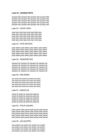 Lição 52 – QUOQUE RETO
quoque reto quoque reto quoque reto quoque reto
quoque reto quoque reto quoque reto quoque reto
quoque reto quoque reto quoque reto quoque reto
quoque reto quoque reto quoque reto quoque reto
quoque reto quoque reto quoque reto quoque reto
Lição 53 – TROTE TOPO
trote topo trote topo trote topo trote topo
trote topo trote topo trote topo trote topo
trote topo trote topo trote topo trote topo
trote topo trote topo trote topo trote topo
trote topo trote topo trote topo trote topo
Lição 54 – POTE REITERO
pote reitero pote reitero pote reitero pote reitero
pote reitero pote reitero pote reitero pote reitero
pote reitero pote reitero pote reitero pote reitero
pote reitero pote reitero pote reitero pote reitero
pote reitero pote reitero pote reitero pote reitero
Lição 55 – REQUEIRO TER
requeiro ter requeiro ter requeiro ter requeiro ter
requeiro ter requeiro ter requeiro ter requeiro ter
requeiro ter requeiro ter requeiro ter requeiro ter
requeiro ter requeiro ter requeiro ter requeiro ter
requeiro ter requeiro ter requeiro ter requeiro ter
Lição 56 – ARA ARARA
ara arara ara arara ara arara ara arara
ara arara ara arara ara arara ara arara
ara arara ara arara ara arara ara arara
ara arara ara arara ara arara ara arara
ara arara ara arara ara arara ara arara
Lição 57 – ARADO LIA
arado lia arado lia arado lia arado lia
arado lia arado lia arado lia arado lia
arado lia arado lia arado lia arado lia
arado lia arado lia arado lia arado lia
arado lia arado lia arado lia arado lia
Lição 58 – POLIR JUQUERI
polir juqueri polir juqueri polir juqueri polir juqueri
polir juqueri polir juqueri polir juqueri polir juqueri
polir juqueri polir juqueri polir juqueri polir juqueri
polir juqueri polir juqueri polir juqueri polir juqueri
polir juqueri polir juqueri polir juqueri polir juqueri
Lição 59 – SUA QUATRO
sua quatro sua quatro sua quatro sua quatro
sua quatro sua quatro sua quatro sua quatro
sua quatro sua quatro sua quatro sua quatro
sua quatro sua quatro sua quatro sua quatro
 