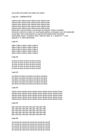 sua quatro sua quatro sua quatro sua quatro
Lição 60 – CABANA POTE
cabana pote cabana pote cabana pote cabana pote
cabana pote cabana pote cabana pote cabana pote
cabana pote cabana pote cabana pote cabana pote
cabana pote cabana pote cabana pote cabana pote
cabana pote cabana pote cabana pote cabana pote
Nesta fase você exercitará a construção de palavras, frases e orações,
tornando o primeiro contato com acentuação gráfica, pontuação e uso de maiúsculas
(caixa alta). Nos computadores os acentos são batidos antes das letras
acentuadas. Assim, na palavra “pão”, bate-se a letra “p”, o acento til “~” e em
seguida o “a” (letra acentuada).
Lição 61
idéia é idéia é idéia é idéia é idéia é
idéia é idéia é idéia é idéia é idéia é
idéia é idéia é idéia é idéia é idéia é
idéia é idéia é idéia é idéia é idéia é
idéia é idéia é idéia é idéia é idéia é
Lição 62
só fúria só fúria só fúria só fúria só fúria
só fúria só fúria só fúria só fúria só fúria
só fúria só fúria só fúria só fúria só fúria
só fúria só fúria só fúria só fúria só fúria
só fúria só fúria só fúria só fúria só fúria
Lição 63
avô tânia avô tânia avô tânia avô tânia avô tânia
avô tânia avô tânia avô tânia avô tânia avô tânia
avô tânia avô tânia avô tânia avô tânia avô tânia
avô tânia avô tânia avô tânia avô tânia avô tânia
avô tânia avô tânia avô tânia avô tânia avô tânia
Lição 64
câmbio ânsia câmbio ânsia câmbio ânsia câmbio ânsia câmbio ânsia
câmbio ânsia câmbio ânsia câmbio ânsia câmbio ânsia câmbio ânsia
câmbio ânsia câmbio ânsia câmbio ânsia câmbio ânsia câmbio ânsia
câmbio ânsia câmbio ânsia câmbio ânsia câmbio ânsia câmbio ânsia
câmbio ânsia câmbio ânsia câmbio ânsia câmbio ânsia câmbio ânsia
Lição 65
pão mão pão mão pão mão pão mão pão mão
pão mão pão mão pão mão pão mão pão mão
pão mão pão mão pão mão pão mão pão mão
pão mão pão mão pão mão pão mão pão mão
pão mão pão mão pão mão pão mão pão mão
Lição 66
sã manhã sã manhã sã manhã sã manhã sã manhã
sã manhã sã manhã sã manhã sã manhã sã manhã
sã manhã sã manhã sã manhã sã manhã sã manhã
sã manhã sã manhã sã manhã sã manhã sã manhã
sã manhã sã manhã sã manhã sã manhã sã manhã
 