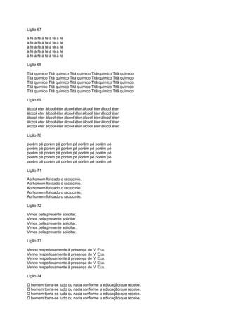 Lição 67
à fé à fé à fé à fé à fé
à fé à fé à fé à fé à fé
à fé à fé à fé à fé à fé
à fé à fé à fé à fé à fé
à fé à fé à fé à fé à fé
Lição 68
Titã químico Titã químico Titã químico Titã químico Titã químico
Titã químico Titã químico Titã químico Titã químico Titã químico
Titã químico Titã químico Titã químico Titã químico Titã químico
Titã químico Titã químico Titã químico Titã químico Titã químico
Titã químico Titã químico Titã químico Titã químico Titã químico
Lição 69
álcool éter álcool éter álcool éter álcool éter álcool éter
álcool éter álcool éter álcool éter álcool éter álcool éter
álcool éter álcool éter álcool éter álcool éter álcool éter
álcool éter álcool éter álcool éter álcool éter álcool éter
álcool éter álcool éter álcool éter álcool éter álcool éter
Lição 70
porém pé porém pé porém pé porém pé porém pé
porém pé porém pé porém pé porém pé porém pé
porém pé porém pé porém pé porém pé porém pé
porém pé porém pé porém pé porém pé porém pé
porém pé porém pé porém pé porém pé porém pé
Lição 71
Ao homem foi dado o raciocínio.
Ao homem foi dado o raciocínio.
Ao homem foi dado o raciocínio.
Ao homem foi dado o raciocínio.
Ao homem foi dado o raciocínio.
Lição 72
Vimos pela presente solicitar.
Vimos pela presente solicitar.
Vimos pela presente solicitar.
Vimos pela presente solicitar.
Vimos pela presente solicitar.
Lição 73
Venho respeitosamente à presença de V. Exa.
Venho respeitosamente à presença de V. Exa.
Venho respeitosamente à presença de V. Exa.
Venho respeitosamente à presença de V. Exa.
Venho respeitosamente à presença de V. Exa.
Lição 74
O homem torna-se tudo ou nada conforme a educação que recebe.
O homem torna-se tudo ou nada conforme a educação que recebe.
O homem torna-se tudo ou nada conforme a educação que recebe.
O homem torna-se tudo ou nada conforme a educação que recebe.
 