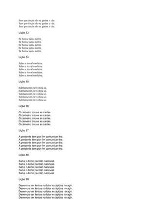 Sem paciência não se ganha o céu.
Sem paciência não se ganha o céu.
Sem paciência não se ganha o céu.
Lição 83
Sê bom e serás nobre.
Sê bom e serás nobre.
Sê bom e serás nobre.
Sê bom e serás nobre.
Sê bom e serás nobre.
Lição 84
Salve a terra brasileira.
Salve a terra brasileira.
Salve a terra brasileira.
Salve a terra brasileira.
Salve a terra brasileira.
Lição 85
Subitamente ele voltou-se.
Subitamente ele voltou-se.
Subitamente ele voltou-se.
Subitamente ele voltou-se.
Subitamente ele voltou-se.
Lição 86
O carneiro trouxe as cartas.
O carneiro trouxe as cartas.
O carneiro trouxe as cartas.
O carneiro trouxe as cartas.
O carneiro trouxe as cartas.
Lição 87
A presente tem por fim comunicar-lhe.
A presente tem por fim comunicar-lhe.
A presente tem por fim comunicar-lhe.
A presente tem por fim comunicar-lhe.
A presente tem por fim comunicar-lhe.
Lição 88
Salve o lindo pendão nacional.
Salve o lindo pendão nacional.
Salve o lindo pendão nacional.
Salve o lindo pendão nacional.
Salve o lindo pendão nacional.
Lição 89
Devemos ser lentos no falar e rápidos no agir.
Devemos ser lentos no falar e rápidos no agir.
Devemos ser lentos no falar e rápidos no agir.
Devemos ser lentos no falar e rápidos no agir.
Devemos ser lentos no falar e rápidos no agir.
 
