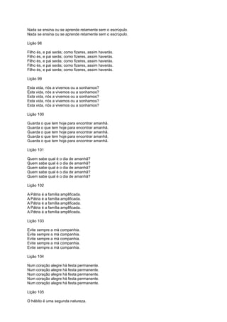 Nada se ensina ou se aprende retamente sem o escrúpulo.
Nada se ensina ou se aprende retamente sem o escrúpulo.
Lição 98
Filho és, e pai serás; como fizeres, assim haverás.
Filho és, e pai serás; como fizeres, assim haverás.
Filho és, e pai serás; como fizeres, assim haverás.
Filho és, e pai serás; como fizeres, assim haverás.
Filho és, e pai serás; como fizeres, assim haverás.
Lição 99
Esta vida, nós a vivemos ou a sonhamos?
Esta vida, nós a vivemos ou a sonhamos?
Esta vida, nós a vivemos ou a sonhamos?
Esta vida, nós a vivemos ou a sonhamos?
Esta vida, nós a vivemos ou a sonhamos?
Lição 100
Guarda o que tem hoje para encontrar amanhã.
Guarda o que tem hoje para encontrar amanhã.
Guarda o que tem hoje para encontrar amanhã.
Guarda o que tem hoje para encontrar amanhã.
Guarda o que tem hoje para encontrar amanhã.
Lição 101
Quem sabe qual é o dia de amanhã?
Quem sabe qual é o dia de amanhã?
Quem sabe qual é o dia de amanhã?
Quem sabe qual é o dia de amanhã?
Quem sabe qual é o dia de amanhã?
Lição 102
A Pátria é a família amplificada.
A Pátria é a família amplificada.
A Pátria é a família amplificada.
A Pátria é a família amplificada.
A Pátria é a família amplificada.
Lição 103
Evite sempre a má companhia.
Evite sempre a má companhia.
Evite sempre a má companhia.
Evite sempre a má companhia.
Evite sempre a má companhia.
Lição 104
Num coração alegre há festa permanente.
Num coração alegre há festa permanente.
Num coração alegre há festa permanente.
Num coração alegre há festa permanente.
Num coração alegre há festa permanente.
Lição 105
O hábito é uma segunda natureza.
 