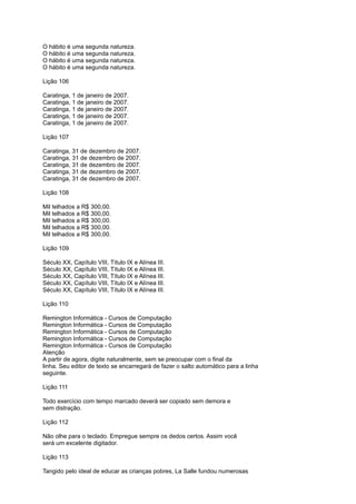 O hábito é uma segunda natureza.
O hábito é uma segunda natureza.
O hábito é uma segunda natureza.
O hábito é uma segunda natureza.
Lição 106
Caratinga, 1 de janeiro de 2007.
Caratinga, 1 de janeiro de 2007.
Caratinga, 1 de janeiro de 2007.
Caratinga, 1 de janeiro de 2007.
Caratinga, 1 de janeiro de 2007.
Lição 107
Caratinga, 31 de dezembro de 2007.
Caratinga, 31 de dezembro de 2007.
Caratinga, 31 de dezembro de 2007.
Caratinga, 31 de dezembro de 2007.
Caratinga, 31 de dezembro de 2007.
Lição 108
Mil telhados a R$ 300,00.
Mil telhados a R$ 300,00.
Mil telhados a R$ 300,00.
Mil telhados a R$ 300,00.
Mil telhados a R$ 300,00.
Lição 109
Século XX, Capítulo VIII, Título IX e Alínea III.
Século XX, Capítulo VIII, Título IX e Alínea III.
Século XX, Capítulo VIII, Título IX e Alínea III.
Século XX, Capítulo VIII, Título IX e Alínea III.
Século XX, Capítulo VIII, Título IX e Alínea III.
Lição 110
Remington Informática - Cursos de Computação
Remington Informática - Cursos de Computação
Remington Informática - Cursos de Computação
Remington Informática - Cursos de Computação
Remington Informática - Cursos de Computação
Atenção
A partir de agora, digite naturalmente, sem se preocupar com o final da
linha. Seu editor de texto se encarregará de fazer o salto automático para a linha
seguinte.
Lição 111
Todo exercício com tempo marcado deverá ser copiado sem demora e
sem distração.
Lição 112
Não olhe para o teclado. Empregue sempre os dedos certos. Assim você
será um excelente digitador.
Lição 113
Tangido pelo ideal de educar as crianças pobres, La Salle fundou numerosas
 