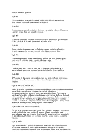 escolas primárias gratuitas.
Lição 114
Tinha certa velha uma galinha que lhe punha ovos de ouro; se bem que
raros fossem davam-lhe para viver em abastança.
Lição 115
Seu computador deverá ser tratado de modo a produzir o máximo. Mantenha-
o sempre limpo. Bata nas teclas levemente.
Lição 116
As chuvas torrenciais desabam acompanhadas de relâmpagos que iluminam
o cariz do céu e de trovões que abalam a própria terra.
Lição 117
Com o criação dessas escolas, La Salle tornou-se o verdadeiro fundador
de ensino popular, tal como o mesmo é entendido em nossos dias.
Lição 118
Estando às portas da morte, um moleiro já entrado em anos, chamou para
junto de si os seus três filhos, Augusto, Heitor e Felipe.
Lição 119
Conta-se que DEUS chamou, certo dia, os vegetais à sua presença. A
primeira das árvores, que compareceu diante do Senhor, foi o pau-ferro.
Lição 120
O Visconde de Sabugosa era um sábio; mas que também fosse um inventor,
isso o mundo só ficou sabendo no dia em que ele apareceu com uma
surpresa.
Lição 1 - ACESSO DEDICADO
Forma de acesso à Internet no qual o computador fica conectado permanentemente
com a Rede. Normalmente, o acesso dedicado é utilizado por
empresas que vendem acesso e serviços aos usuários finais. Empresas de
grande porte também estão conectando suas redes internas de forma dedicada
à Internet. Além disso, todos os servidores encontrados na Rede, como sites e
servidores de FTP, mantêm uma ligação permanente para que os usuários
possam acessá-los a qualquer momento. Nesse tipo de ligação, o computador
recebe um endereço único pelo qual pode ser localizado.
Lição 2 - ACESSO DISCADO (dial-up)
É o tipo de acesso dos usuários comuns. Para utilizá-lo, basta um computador,
uma linha telefônica e um modem. O usuário utiliza o computador para
fazer a ligação até o seu provedor de acesso. Ao ser conectado ao computador
do provedor, deve fornecer seu nome de usuário e senha para se conectar à
Internet.
Lição 3 - ADSL
Sigla de Asymmetric Digital Subscriber Line. Linha DSL na qual a velocidade
de upload é diferente da velocidade de download. Em geral, o download é
muito mais rápido que o upload. É uma tecnologia de banda larga que usa linhas
 