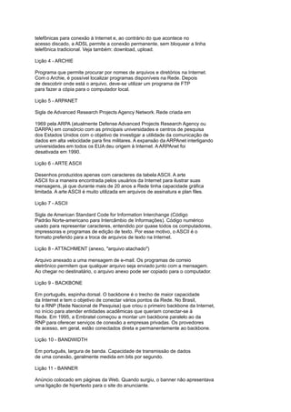 telefônicas para conexão à Internet e, ao contrário do que acontece no
acesso discado, a ADSL permite a conexão permanente, sem bloquear a linha
telefônica tradicional. Veja também: download, upload.
Lição 4 - ARCHIE
Programa que permite procurar por nomes de arquivos e diretórios na Internet.
Com o Archie, é possível localizar programas disponíveis na Rede. Depois
de descobrir onde está o arquivo, deve-se utilizar um programa de FTP
para fazer a cópia para o computador local.
Lição 5 - ARPANET
Sigla de Advanced Research Projects Agency Network. Rede criada em
1969 pela ARPA (atualmente Defense Advanced Projects Research Agency ou
DARPA) em consórcio com as principais universidades e centros de pesquisa
dos Estados Unidos com o objetivo de investigar a utilidade da comunicação de
dados em alta velocidade para fins militares. A expansão da ARPAnet interligando
universidades em todos os EUA deu origem à Internet. A ARPAnet foi
desativada em 1990.
Lição 6 - ARTE ASCII
Desenhos produzidos apenas com caracteres da tabela ASCII. A arte
ASCII foi a maneira encontrada pelos usuários da Internet para ilustrar suas
mensagens, já que durante mais de 20 anos a Rede tinha capacidade gráfica
limitada. A arte ASCII é muito utilizada em arquivos de assinatura e plan files.
Lição 7 - ASCII
Sigla de American Standard Code for Information Interchange (Código
Padrão Norte-americano para Intercâmbio de Informações). Código numérico
usado para representar caracteres, entendido por quase todos os computadores,
impressoras e programas de edição de texto. Por esse motivo, o ASCII é o
formato preferido para a troca de arquivos de texto na Internet.
Lição 8 - ATTACHMENT (anexo, "arquivo atachado")
Arquivo anexado a uma mensagem de e-mail. Os programas de correio
eletrônico permitem que qualquer arquivo seja enviado junto com a mensagem.
Ao chegar no destinatário, o arquivo anexo pode ser copiado para o computador.
Lição 9 - BACKBONE
Em português, espinha dorsal. O backbone é o trecho de maior capacidade
da Internet e tem o objetivo de conectar vários pontos da Rede. No Brasil,
foi a RNP (Rede Nacional de Pesquisa) que criou o primeiro backbone da Internet,
no início para atender entidades acadêmicas que queriam conectar-se à
Rede. Em 1995, a Embratel começou a montar um backbone paralelo ao da
RNP para oferecer serviços de conexão a empresas privadas. Os provedores
de acesso, em geral, estão conectados direta e permanentemente ao backbone.
Lição 10 - BANDWIDTH
Em português, largura de banda. Capacidade de transmissão de dados
de uma conexão, geralmente medida em bits por segundo.
Lição 11 - BANNER
Anúncio colocado em páginas da Web. Quando surgiu, o banner não apresentava
uma ligação de hipertexto para o site do anunciante.
 