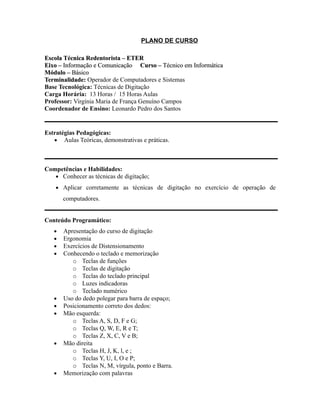 PLANO DE CURSO
Escola Técnica Redentorista – ETEREscola Técnica Redentorista – ETER
Eixo –Eixo – Informação e ComunicaçãoInformação e Comunicação Curso –Curso – Técnico em InformáticaTécnico em Informática
Módulo –Módulo – BásicoBásico
Terminalidade:Terminalidade: Operador de Computadores e Sistemas
Base Tecnológica: Técnicas de Digitação
Carga Horária: 13 Horas / 15 Horas Aulas
Professor: Virgínia Maria de França Genuíno Campos
Coordenador de Ensino: Leonardo Pedro dos Santos
Estratégias Pedagógicas:
• Aulas Teóricas, demonstrativas e práticas.
Competências e Habilidades:
• Conhecer as técnicas de digitação;
• Aplicar corretamente as técnicas de digitação no exercício de operação de
computadores.
Conteúdo Programático:
• Apresentação do curso de digitação
• Ergonomia
• Exercícios de Distensionamento
• Conhecendo o teclado e memorização
o Teclas de funções
o Teclas de digitação
o Teclas do teclado principal
o Luzes indicadoras
o Teclado numérico
• Uso do dedo polegar para barra de espaço;
• Posicionamento correto dos dedos:
• Mão esquerda:
o Teclas A, S, D, F e G;
o Teclas Q, W, E, R e T;
o Teclas Z, X, C, V e B;
• Mão direita
o Teclas H, J, K, l, e ;
o Teclas Y, U, I, O e P;
o Teclas N, M, vírgula, ponto e Barra.
• Memorização com palavras
 