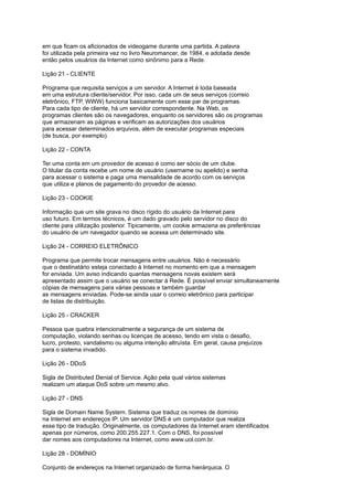 em que ficam os aficionados de videogame durante uma partida. A palavra
foi utilizada pela primeira vez no livro Neuromancer, de 1984, e adotada desde
então pelos usuários da Internet como sinônimo para a Rede.
Lição 21 - CLIENTE
Programa que requisita serviços a um servidor. A Internet é toda baseada
em uma estrutura cliente/servidor. Por isso, cada um de seus serviços (correio
eletrônico, FTP, WWW) funciona basicamente com esse par de programas.
Para cada tipo de cliente, há um servidor correspondente. Na Web, os
programas clientes são os navegadores, enquanto os servidores são os programas
que armazenam as páginas e verificam as autorizações dos usuários
para acessar determinados arquivos, além de executar programas especiais
(de busca, por exemplo).
Lição 22 - CONTA
Ter uma conta em um provedor de acesso é como ser sócio de um clube.
O titular da conta recebe um nome de usuário (username ou apelido) e senha
para acessar o sistema e paga uma mensalidade de acordo com os serviços
que utiliza e planos de pagamento do provedor de acesso.
Lição 23 - COOKIE
Informação que um site grava no disco rígido do usuário da Internet para
uso futuro. Em termos técnicos, é um dado gravado pelo servidor no disco do
cliente para utilização posterior. Tipicamente, um cookie armazena as preferências
do usuário de um navegador quando se acessa um determinado site.
Lição 24 - CORREIO ELETRÔNICO
Programa que permite trocar mensagens entre usuários. Não é necessário
que o destinatário esteja conectado à Internet no momento em que a mensagem
for enviada. Um aviso indicando quantas mensagens novas existem será
apresentado assim que o usuário se conectar à Rede. É possível enviar simultaneamente
cópias de mensagens para várias pessoas e também guardar
as mensagens enviadas. Pode-se ainda usar o correio eletrônico para participar
de listas de distribuição.
Lição 25 - CRACKER
Pessoa que quebra intencionalmente a segurança de um sistema de
computação, violando senhas ou licenças de acesso, tendo em vista o desafio,
lucro, protesto, vandalismo ou alguma intenção altruísta. Em geral, causa prejuízos
para o sistema invadido.
Lição 26 - DDoS
Sigla de Distributed Denial of Service. Ação pela qual vários sistemas
realizam um ataque DoS sobre um mesmo alvo.
Lição 27 - DNS
Sigla de Domain Name System. Sistema que traduz os nomes de domínio
na Internet em endereços IP. Um servidor DNS é um computador que realiza
esse tipo de tradução. Originalmente, os computadores da Internet eram identificados
apenas por números, como 200.255.227.1. Com o DNS, foi possível
dar nomes aos computadores na Internet, como www.uol.com.br.
Lição 28 - DOMÍNIO
Conjunto de endereços na Internet organizado de forma hierárquica. O
 