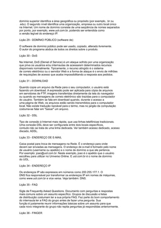 domínio superior identifica a área geográfica ou propósito (por exemplo, .br ou
.edu). O segundo nível identifica uma organização, empresa ou outro local único
na Internet. Um nome de domínio consiste de uma seqüência de nomes separados
por ponto, por exemplo, www.uol.com.br, podendo ser entendida como
a versão legível do endereço IP.
Lição 29 - DOMÍNIO PÚBLICO (software de)
O software de domínio público pode ser usado, copiado, alterado livremente.
O autor do programa abdica de todos os direitos sobre o produto.
Lição 30 - DoS
Na Internet, DoS (Denial of Service) é um ataque sofrido por uma organização
que priva os usuários e/ou internautas de acessarem determinados recursos
disponíveis normalmente. Tipicamente, o recurso atingido é o sistema
de correio eletrônico ou o servidor Web e a forma de ataque é o envio de milhões
de requisições de acesso que acaba impossibilitando a resposta aos pedidos.
Lição 31 - DOWNLOAD
Quando copia um arquivo da Rede para o seu computador, o usuário está
fazendo um download. A expressão pode ser aplicada para cópia de arquivos
em servidores de FTP, imagens transferidas diretamente da tela do navegador
ou quando as mensagens de correio eletrônico são trazidas para o computador
do usuário. Também se fala em download quando, durante o acesso a
uma página de Web, os arquivos estão sendo transmitidos para o computador
local. Não existe tradução razoável para o termo, mas no jargão da computação
costuma-se falar em "baixar" um arquivo.
Lição 32 - DSL
Tipo de conexão à Internet mais rápida, que usa linhas telefônicas tradicionais.
Uma conexão DSL deve ser configurada entre dois locais específicos,
contudo não se trata de uma linha dedicada. Ver também acesso dedicado, acesso
discado, ADSL.
Lição 33 - ENDEREÇO DE E-MAIL
Caixa postal para troca de mensagens na Rede. É o endereço para onde
devem ser enviadas as mensagens. O endereço de e-mail é formado pelo nome
de usuário (username ou apelido) e o nome de domínio a que ele pertence.
Por exemplo: joao@uol.com.br. Neste exemplo, joao é o apelido que o usuário
escolheu para utilizar no Universo Online. E uol.com.br é o nome de domínio
do UOL.
Lição 34 - ENDEREÇO IP
Os endereços IP são expressos em números como 200.255.177.1. O
DNS fica responsável por transformar os endereços IP em nomes de máquinas,
como www.uol.com.br e vice versa. Veja também: DNS.
Lição 35 - FAQ
Sigla de Frequently Asked Questions. Documento com perguntas e respostas
mais comuns sobre um assunto específico. Grupos de discussão e listas
de distribuição costumam ter a sua própria FAQ. Faz parte do bom comportamento
do internauta ler a FAQ do grupo antes de fazer uma pergunta. Sua
função é justamente reunir informações básicas sobre um assunto para que
cada novo integrante do grupo não repita perguntas já respondidas anteriormente.
Lição 36 - FINGER
 