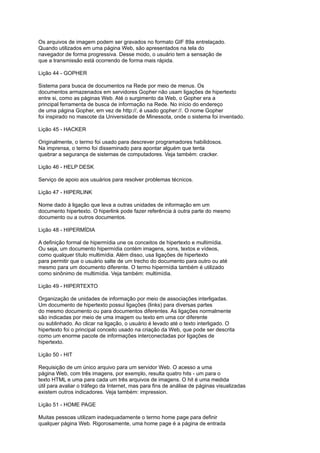 Os arquivos de imagem podem ser gravados no formato GIF 89a entrelaçado.
Quando utilizados em uma página Web, são apresentados na tela do
navegador de forma progressiva. Desse modo, o usuário tem a sensação de
que a transmissão está ocorrendo de forma mais rápida.
Lição 44 - GOPHER
Sistema para busca de documentos na Rede por meio de menus. Os
documentos armazenados em servidores Gopher não usam ligações de hipertexto
entre si, como as páginas Web. Até o surgimento da Web, o Gopher era a
principal ferramenta de busca de informação na Rede. No início do endereço
de uma página Gopher, em vez de http://, é usado gopher://. O nome Gopher
foi inspirado no mascote da Universidade de Minessota, onde o sistema foi inventado.
Lição 45 - HACKER
Originalmente, o termo foi usado para descrever programadores habilidosos.
Na imprensa, o termo foi disseminado para apontar alguém que tenta
quebrar a segurança de sistemas de computadores. Veja também: cracker.
Lição 46 - HELP DESK
Serviço de apoio aos usuários para resolver problemas técnicos.
Lição 47 - HIPERLINK
Nome dado à ligação que leva a outras unidades de informação em um
documento hipertexto. O hiperlink pode fazer referência à outra parte do mesmo
documento ou a outros documentos.
Lição 48 - HIPERMÍDIA
A definição formal de hipermídia une os conceitos de hipertexto e multimídia.
Ou seja, um documento hipermídia contém imagens, sons, textos e vídeos,
como qualquer título multimídia. Além disso, usa ligações de hipertexto
para permitir que o usuário salte de um trecho do documento para outro ou até
mesmo para um documento diferente. O termo hipermídia também é utilizado
como sinônimo de multimídia. Veja também: multimídia.
Lição 49 - HIPERTEXTO
Organização de unidades de informação por meio de associações interligadas.
Um documento de hipertexto possui ligações (links) para diversas partes
do mesmo documento ou para documentos diferentes. As ligações normalmente
são indicadas por meio de uma imagem ou texto em uma cor diferente
ou sublinhado. Ao clicar na ligação, o usuário é levado até o texto interligado. O
hipertexto foi o principal conceito usado na criação da Web, que pode ser descrita
como um enorme pacote de informações interconectadas por ligações de
hipertexto.
Lição 50 - HIT
Requisição de um único arquivo para um servidor Web. O acesso a uma
página Web, com três imagens, por exemplo, resulta quatro hits - um para o
texto HTML e uma para cada um três arquivos de imagens. O hit é uma medida
útil para avaliar o tráfego da Internet, mas para fins de análise de páginas visualizadas
existem outros indicadores. Veja também: impression.
Lição 51 - HOME PAGE
Muitas pessoas utilizam inadequadamente o termo home page para definir
qualquer página Web. Rigorosamente, uma home page é a página de entrada
 