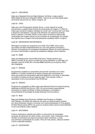 Lição 61 - ISDN [RDSI]
Sigla para Integrated Services Digital Network. No Brasil, a sigla usada é
Rede Digital de Serviços Integrados (RDSI). Trata-se de uma rede digital capaz
de fornecer serviços de voz, dados, imagens, etc
Lição 62 - JPEG
Sigla para Joint Photographic Experts Group, o nome original do comitê
que escreveu o padrão desse formato de compressão de imagens. O JPEG foi
criado para comprimir imagens retiradas do mundo real. Funciona bem com fotos
e desenhos naturalísticos, mas não é tão eficiente com desenhos de letras,
linhas e cartoons. O formato JPEG é muito usado na Internet e oferece alta
compressão das imagens devido ao seu processo de compactação com perdas.
Isso significa que a imagem final pode apresentar qualidade inferior à original.
Lição 69 - MENSAGENS INSTANTÂNEAS
Mensagens enviadas por programas como AIM, ICQ e MSN, entre outros,
que podem ser lidas instantaneamente por uma outra pessoa conectada à
Internet. Os programas de mensagens instantâneas diferem do correio eletrônico
por serem mais simples e capazes de estabelecer diálogos online imediatos.
Lição 70 - MIME
Sigla para Multipurpose Internet Mail Extensions. Padrão genérico que
define o formato de um arquivo enviado por correio eletrônico ou pela Web. Por
exemplo, arquivos HTML têm o formato MIME text/html; já os arquivos JPEG
são image/jpeg.
Lição 71 - MODEM
Equipamento acoplado ao computador para permitir conexões com a linha
telefônica. O modem transforma os dados enviados pelo computador em
sinais que podem ser transmitidos pela linha telefônica e vice-versa. A velocidade
do modem é medida em bits por segundo (bps). Para acessar a Web, a
velocidade mínima recomendável é de 28.800 bps.
Lição 72 - MOSAIC
Programa de navegação na Web criado pelo National Center for Supercomputing
Applications (NCSA) dos EUA em 1993. Um dos principais programadores
envolvidos na criação do Mosaic foi Marc Andreessen, co-fundador e
vice-presidente de tecnologia da antiga Netscape Communications.
Lição 73 - MUD
Sigla para Multiple User Dimension, Multiple User Dungeon ou Multiple
User Dialogue. Os MUDs são sistemas nos quais os usuários podem passear
por vários ambientes virtuais e conversar com outros participantes. É uma espécie
de Role Playing Game (RPG) nos quais os usuários podem assumir personalidades
e criar suas próprias salas e objetos.
Lição 74 - MULTIMÍDIA
O termo multimídia é utilizado para definir um documento de computador
composto de elementos de várias mídias, como áudio, vídeo, ilustrações e texto.
Também é importante que esses documentos sejam interativos, ou seja,
que permitam a participação do usuário. Para ser mais preciso, utiliza-se também
o termo multimídia interativa.
Lição 75 - NAVEGADOR
 