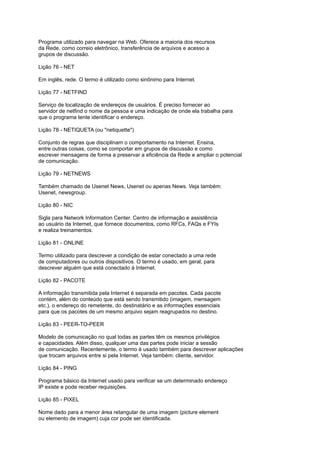 Programa utilizado para navegar na Web. Oferece a maioria dos recursos
da Rede, como correio eletrônico, transferência de arquivos e acesso a
grupos de discussão.
Lição 76 - NET
Em inglês, rede. O termo é utilizado como sinônimo para Internet.
Lição 77 - NETFIND
Serviço de localização de endereços de usuários. É preciso fornecer ao
servidor de netfind o nome da pessoa e uma indicação de onde ela trabalha para
que o programa tente identificar o endereço.
Lição 78 - NETIQUETA (ou "netiquette")
Conjunto de regras que disciplinam o comportamento na Internet. Ensina,
entre outras coisas, como se comportar em grupos de discussão e como
escrever mensagens de forma a preservar a eficiência da Rede e ampliar o potencial
de comunicação.
Lição 79 - NETNEWS
Também chamado de Usenet News, Usenet ou apenas News. Veja também:
Usenet, newsgroup.
Lição 80 - NIC
Sigla para Network Information Center. Centro de informação e assistência
ao usuário da Internet, que fornece documentos, como RFCs, FAQs e FYIs
e realiza treinamentos.
Lição 81 - ONLINE
Termo utilizado para descrever a condição de estar conectado a uma rede
de computadores ou outros dispositivos. O termo é usado, em geral, para
descrever alguém que está conectado à Internet.
Lição 82 - PACOTE
A informação transmitida pela Internet é separada em pacotes. Cada pacote
contém, além do conteúdo que está sendo transmitido (imagem, mensagem
etc.), o endereço do remetente, do destinatário e as informações essenciais
para que os pacotes de um mesmo arquivo sejam reagrupados no destino.
Lição 83 - PEER-TO-PEER
Modelo de comunicação no qual todas as partes têm os mesmos privilégios
e capacidades. Além disso, qualquer uma das partes pode iniciar a sessão
de comunicação. Recentemente, o termo é usado também para descrever aplicações
que trocam arquivos entre si pela Internet. Veja também: cliente, servidor.
Lição 84 - PING
Programa básico da Internet usado para verificar se um determinado endereço
IP existe e pode receber requisições.
Lição 85 - PIXEL
Nome dado para a menor área retangular de uma imagem (picture element
ou elemento de imagem) cuja cor pode ser identificada.
 