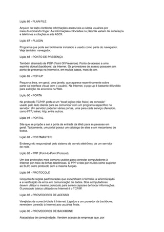 Lição 86 - PLAN FILE
Arquivo de texto contendo informações acessíveis a outros usuários por
meio do comando finger. As informações colocadas no plan file variam de endereços
e telefones a citações e arte ASCII.
Lição 87 - PLUGIN
Programa que pode ser facilmente instalado e usado como parte do navegador.
Veja também: navegador.
Lição 88 - PONTO DE PRESENÇA
Também chamado de POP (Point Of Presence). Ponto de acesso a uma
espinha dorsal (backbone) da Internet. Os provedores de acesso possuem um
ponto de presença na Internet e, em muitos casos, mais de um.
Lição 89 - POP-UP
Pequena área, em geral, uma janela, que aparece repentinamente sobre
parte da interface visual com o usuário. Na Internet, o pop-up é bastante difundido
para exibição de anúncios na Web.
Lição 90 - PORTA
No protocolo TCP/IP, porta é um "local lógico (não físico) de conexão"
usado pelo lado cliente para se comunicar com um programa específico no
servidor. Um servidor pode ter várias portas, uma para cada serviço oferecido,
como FTP, telnet, http, entre outros.
Lição 91 - PORTAL
Site que se propõe a ser a porta de entrada da Web para as pessoas em
geral. Tipicamente, um portal possui um catálogo de sites e um mecanismo de
busca.
Lição 92 - POSTMASTER
Endereço do responsável pelo sistema de correio eletrônico de um servidor
de rede.
Lição 93 - PPP (Point-to-Point Protocol)
Um dos protocolos mais comuns usados para conectar computadores à
Internet por meio de linhas telefônicas. O PPP é tido por muitos como superior
ao SLIP, outro protocolo com a mesma função.
Lição 94 - PROTOCOLO
Conjunto de regras padronizadas que especificam o formato, a sincronização
e a verificação de erros em comunicação de dados. Dois computadores
devem utilizar o mesmo protocolo para serem capazes de trocar informações.
O protocolo básico utilizado na Internet é o TCP/IP.
Lição 95 - PROVEDORES DE ACESSO
Varejistas de conectividade à Internet. Ligados a um provedor de backbone,
revendem conexão à Internet aos usuários finais.
Lição 96 - PROVEDORES DE BACKBONE
Atacadistas de conectividade. Vendem acesso às empresas que, por
 