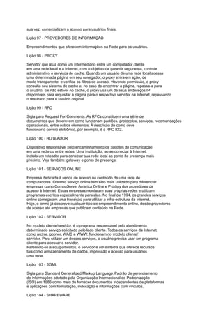 sua vez, comercializam o acesso para usuários finais.
Lição 97 - PROVEDORES DE INFORMAÇÃO
Empreendimentos que oferecem informações na Rede para os usuários.
Lição 98 - PROXY
Servidor que atua como um intermediário entre um computador cliente
em uma rede local e a Internet, com o objetivo de garantir segurança, controle
administrativo e serviços de cache. Quando um usuário de uma rede local acessa
uma determinada página em seu navegador, o proxy entra em ação, de
modo transparente, e verifica os filtros de acesso. Havendo permissão, o proxy
consulta seu sistema de cache e, no caso de encontrar a página, repassa-a para
o usuário. Se não estiver no cache, o proxy usa um de seus endereços IP
disponíveis para requisitar a página para o respectivo servidor na Internet, repassando
o resultado para o usuário original.
Lição 99 - RFC
Sigla para Request For Comments. As RFCs constituem uma série de
documentos que descrevem como funcionam padrões, protocolos, serviços, recomendações
operacionais, entre outros elementos. A descrição de como deve
funcionar o correio eletrônico, por exemplo, é a RFC 822.
Lição 100 - ROTEADOR
Dispositivo responsável pelo encaminhamento de pacotes de comunicação
em uma rede ou entre redes. Uma instituição, ao se conectar à Internet,
instala um roteador para conectar sua rede local ao ponto de presença mais
próximo. Veja também: gateway e ponto de presença.
Lição 101 - SERVIÇOS ONLINE
Empresa dedicada à venda de acesso ou conteúdo de uma rede de
computadores. O termo serviço online tem sido mais utilizado para diferenciar
empresas como CompuServe, America Online e Prodigy dos provedores de
acesso à Internet. Essas empresas montaram suas próprias redes e utilizam
programas escritos especialmente para elas. No final de 1994, os grandes serviços
online começaram uma transição para utilizar a infra-estrutura da Internet.
Hoje, o termo já descreve qualquer tipo de empreendimento online, desde provedores
de acesso até empresas que publicam conteúdo na Rede.
Lição 102 - SERVIDOR
No modelo cliente/servidor, é o programa responsável pelo atendimento
determinado serviço solicitado pelo lado cliente. Todos os serviços da Internet,
como archie, gopher, WAIS e WWW, funcionam no modelo cliente/
servidor. Para utilizar um desses serviços, o usuário precisa usar um programa
cliente para acessar o servidor.
Referindo-se a equipamentos, o servidor é um sistema que oferece recursos
tais como armazenamento de dados, impressão e acesso para usuários
uma rede.
Lição 103 - SGML
Sigla para Standard Generalized Markup Language. Padrão de gerenciamento
de informações adotado pela Organização Internacional de Padronização
(ISO) em 1986 como meio de fornecer documentos independentes de plataformas
e aplicações com formatação, indexação e informações com vínculos.
Lição 104 - SHAREWARE
 